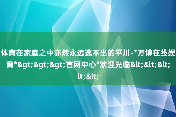 万博体育在家庭之中亦然永远逃不出的平川-*万博在线娱乐体育*>>>官网中心*欢迎光临<<<