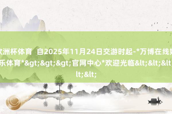 欧洲杯体育 自2025年11月24日交游时起-*万博在线娱乐体育*>>>官网中心*欢迎光临<<<