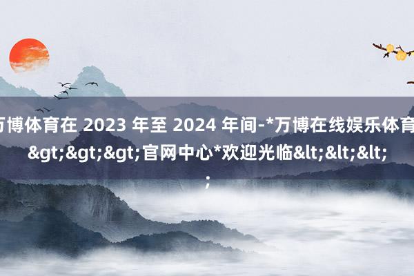 万博体育在 2023 年至 2024 年间-*万博在线娱乐体育*>>>官网中心*欢迎光临<<<