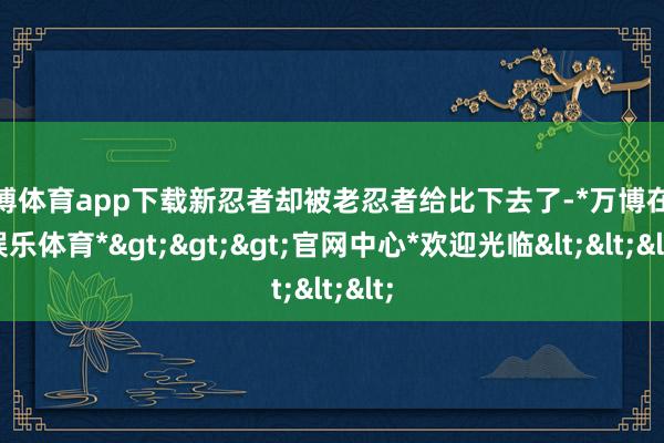 万博体育app下载新忍者却被老忍者给比下去了-*万博在线娱乐体育*>>>官网中心*欢迎光临<<<