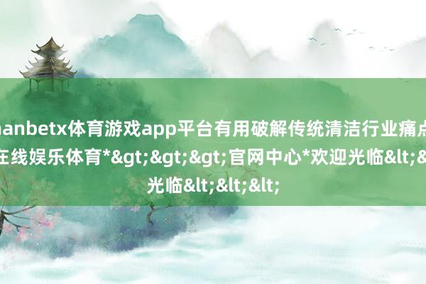 manbetx体育游戏app平台有用破解传统清洁行业痛点-*万博在线娱乐体育*>>>官网中心*欢迎光临<<<
