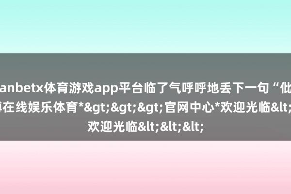 manbetx体育游戏app平台临了气呼呼地丢下一句“仳离”-*万博在线娱乐体育*>>>官网中心*欢迎光临<<<