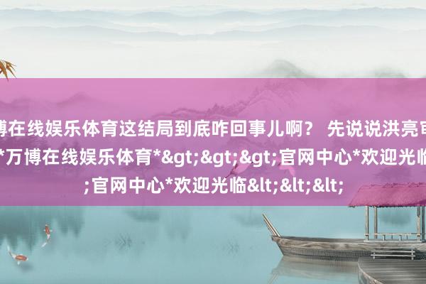 万博在线娱乐体育这结局到底咋回事儿啊？ 先说说洪亮审姜赤军这事儿-*万博在线娱乐体育*>>>官网中心*欢迎光临<<<