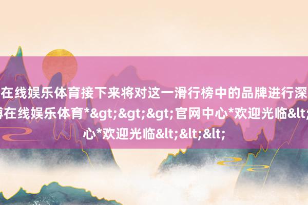万博在线娱乐体育接下来将对这一滑行榜中的品牌进行深入分析-*万博在线娱乐体育*>>>官网中心*欢迎光临<<<
