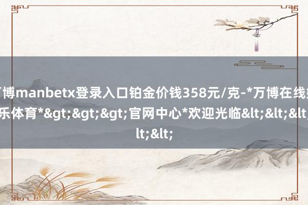 万博manbetx登录入口铂金价钱358元/克-*万博在线娱乐体育*>>>官网中心*欢迎光临<<<