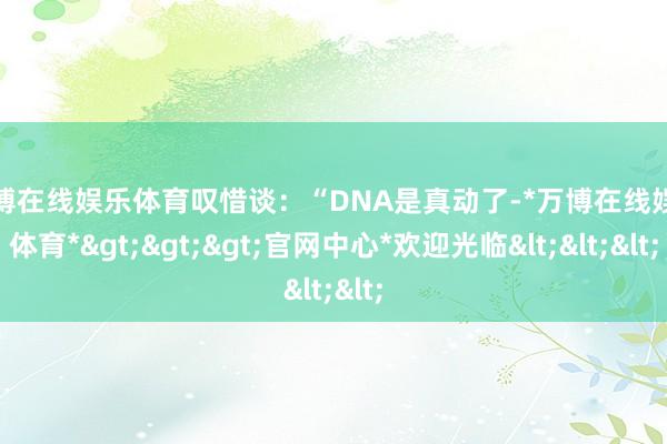 万博在线娱乐体育叹惜谈：“DNA是真动了-*万博在线娱乐体育*>>>官网中心*欢迎光临<<<