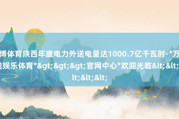 万博体育陕西年度电力外送电量达1000.7亿千瓦时-*万博在线娱乐体育*>>>官网中心*欢迎光临<<<
