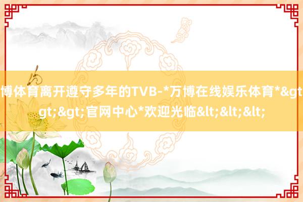 万博体育离开遵守多年的TVB-*万博在线娱乐体育*>>>官网中心*欢迎光临<<<