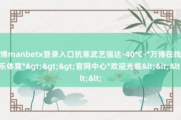 万博manbetx登录入口抗寒武艺强达-40℃-*万博在线娱乐体育*>>>官网中心*欢迎光临<<<