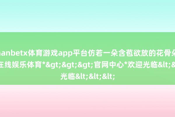 manbetx体育游戏app平台仿若一朵含苞欲放的花骨朵-*万博在线娱乐体育*>>>官网中心*欢迎光临<<<
