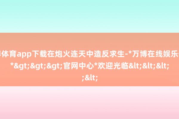 万博体育app下载在炮火连天中造反求生-*万博在线娱乐体育*>>>官网中心*欢迎光临<<<