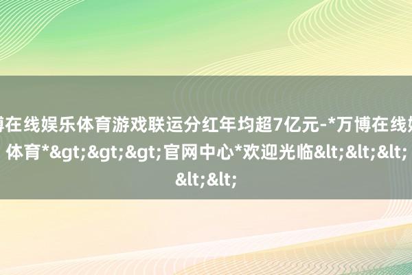 万博在线娱乐体育游戏联运分红年均超7亿元-*万博在线娱乐体育*>>>官网中心*欢迎光临<<<
