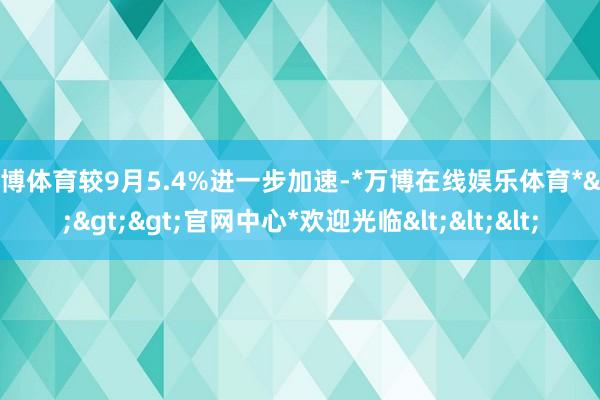 万博体育较9月5.4%进一步加速-*万博在线娱乐体育*>>>官网中心*欢迎光临<<<