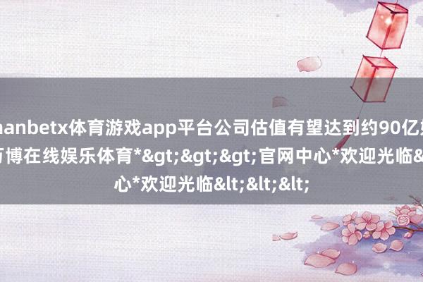 manbetx体育游戏app平台公司估值有望达到约90亿好意思元-*万博在线娱乐体育*>>>官网中心*欢迎光临<<<