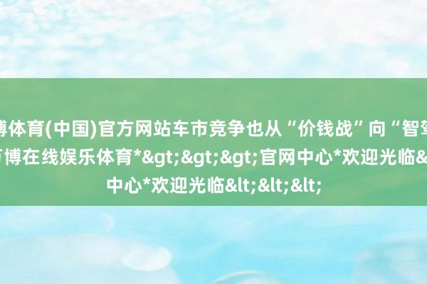 万博体育(中国)官方网站车市竞争也从“价钱战”向“智驾战”篡改-*万博在线娱乐体育*>>>官网中心*欢迎光临<<<