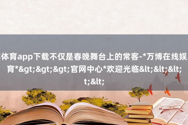 万博体育app下载不仅是春晚舞台上的常客-*万博在线娱乐体育*>>>官网中心*欢迎光临<<<