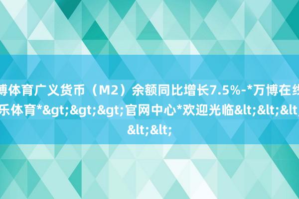 万博体育广义货币（M2）余额同比增长7.5%-*万博在线娱乐体育*>>>官网中心*欢迎光临<<<