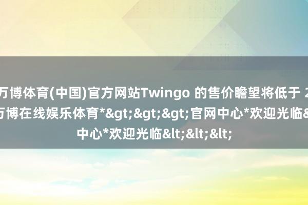 万博体育(中国)官方网站Twingo 的售价瞻望将低于 2 万欧元-*万博在线娱乐体育*>>>官网中心*欢迎光临<<<