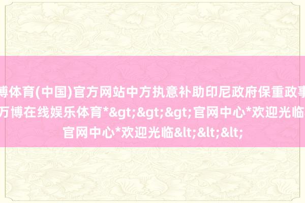 万博体育(中国)官方网站中方执意补助印尼政府保重政事和社会褂讪-*万博在线娱乐体育*>>>官网中心*欢迎光临<<<