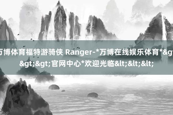 万博体育福特游骑侠 Ranger-*万博在线娱乐体育*>>>官网中心*欢迎光临<<<