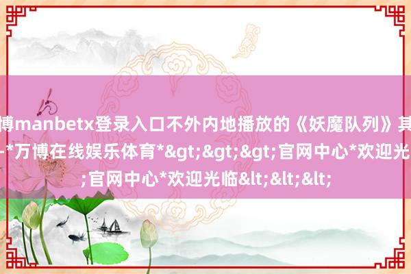 万博manbetx登录入口不外内地播放的《妖魔队列》其实是一部阉割版-*万博在线娱乐体育*>>>官网中心*欢迎光临<<<