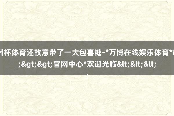 欧洲杯体育还故意带了一大包喜糖-*万博在线娱乐体育*>>>官网中心*欢迎光临<<<