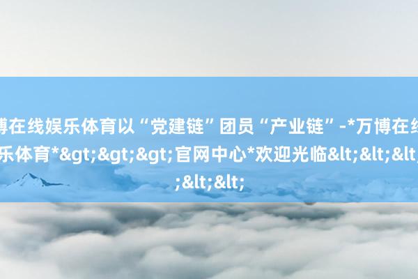 万博在线娱乐体育以“党建链”团员“产业链”-*万博在线娱乐体育*>>>官网中心*欢迎光临<<<