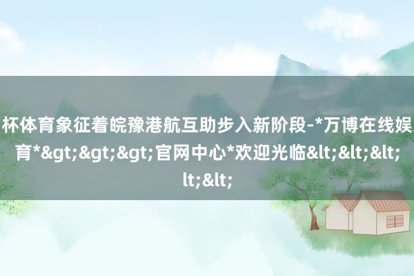 欧洲杯体育象征着皖豫港航互助步入新阶段-*万博在线娱乐体育*>>>官网中心*欢迎光临<<<