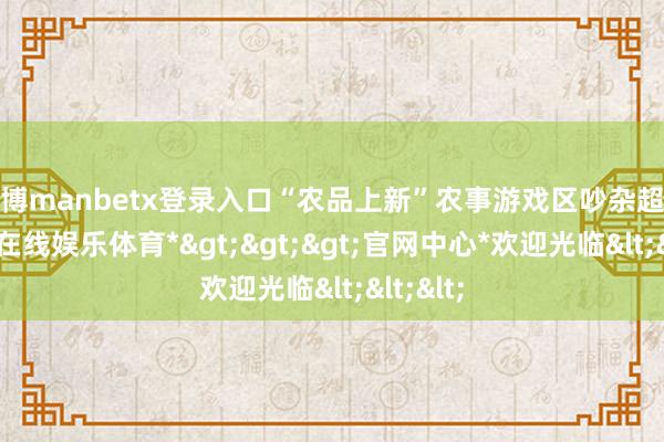 万博manbetx登录入口“农品上新”农事游戏区吵杂超卓-*万博在线娱乐体育*>>>官网中心*欢迎光临<<<