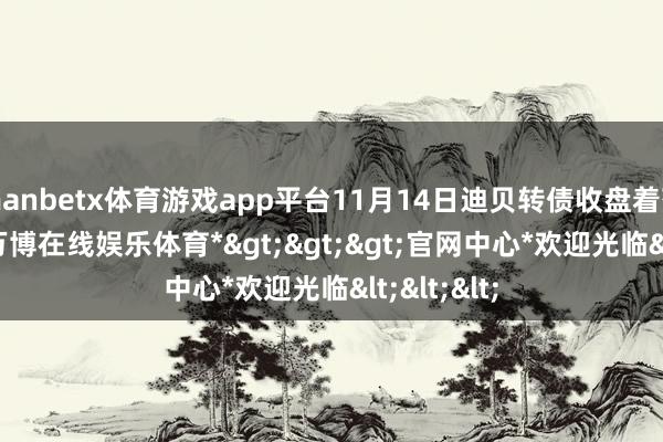 manbetx体育游戏app平台11月14日迪贝转债收盘着落2.56%-*万博在线娱乐体育*>>>官网中心*欢迎光临<<<