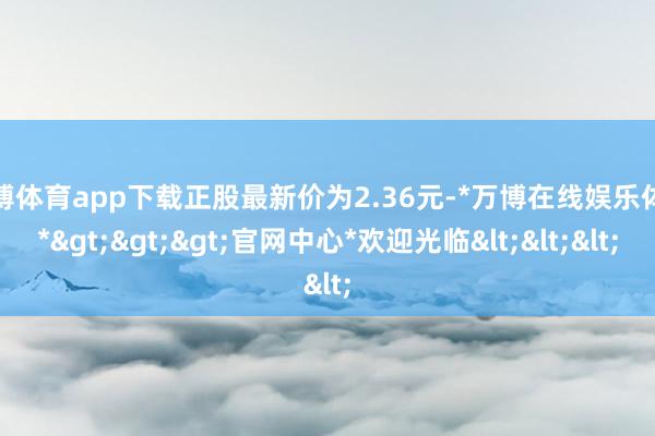 万博体育app下载正股最新价为2.36元-*万博在线娱乐体育*>>>官网中心*欢迎光临<<<
