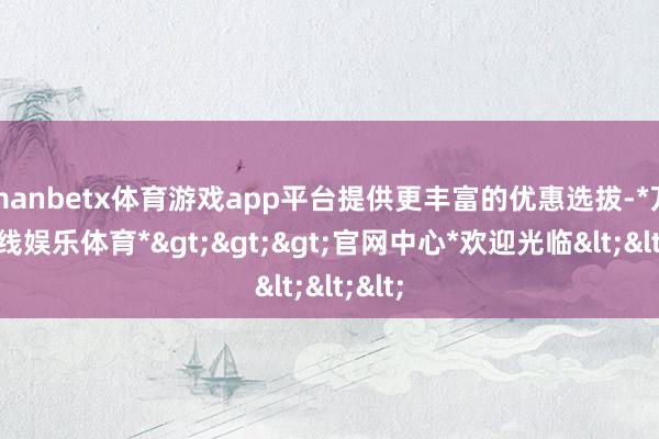 manbetx体育游戏app平台提供更丰富的优惠选拔-*万博在线娱乐体育*>>>官网中心*欢迎光临<<<