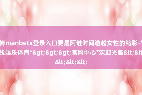 万博manbetx登录入口更是阿谁时间逾越女性的缩影-*万博在线娱乐体育*>>>官网中心*欢迎光临<<<