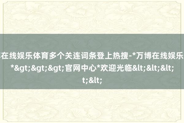 万博在线娱乐体育多个关连词条登上热搜-*万博在线娱乐体育*>>>官网中心*欢迎光临<<<