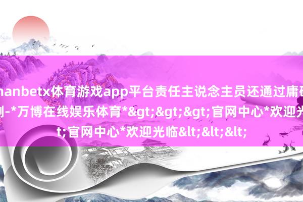 manbetx体育游戏app平台责任主说念主员还通过庸碌说明和真的案例-*万博在线娱乐体育*>>>官网中心*欢迎光临<<<