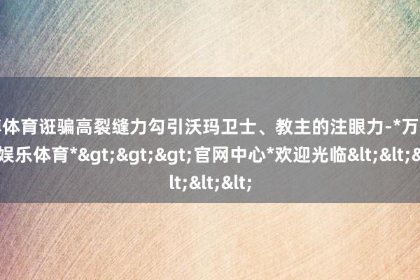 万博体育诳骗高裂缝力勾引沃玛卫士、教主的注眼力-*万博在线娱乐体育*>>>官网中心*欢迎光临<<<