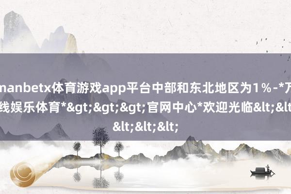 manbetx体育游戏app平台中部和东北地区为1％-*万博在线娱乐体育*>>>官网中心*欢迎光临<<<