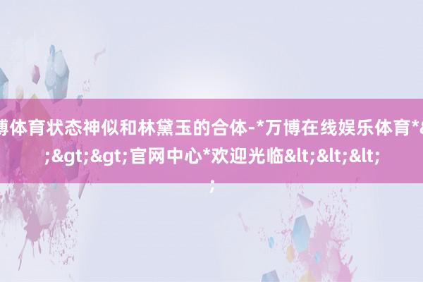 万博体育状态神似和林黛玉的合体-*万博在线娱乐体育*>>>官网中心*欢迎光临<<<