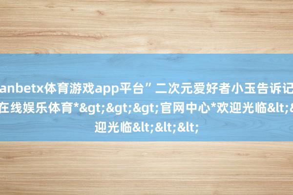 manbetx体育游戏app平台”二次元爱好者小玉告诉记者-*万博在线娱乐体育*>>>官网中心*欢迎光临<<<