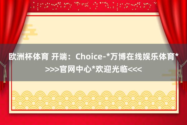 欧洲杯体育 　　开端：Choice-*万博在线娱乐体育*>>>官网中心*欢迎光临<<<