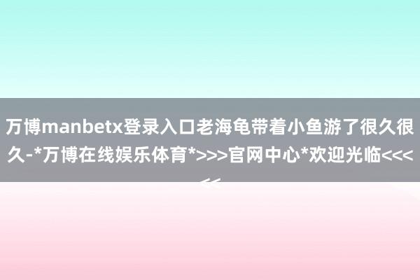 万博manbetx登录入口老海龟带着小鱼游了很久很久-*万博在线娱乐体育*>>>官网中心*欢迎光临<<<