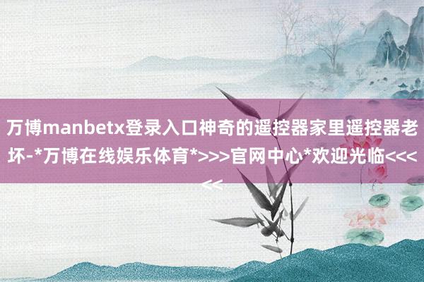 万博manbetx登录入口神奇的遥控器家里遥控器老坏-*万博在线娱乐体育*>>>官网中心*欢迎光临<<<