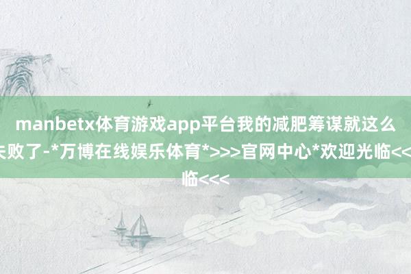 manbetx体育游戏app平台我的减肥筹谋就这么失败了-*万博在线娱乐体育*>>>官网中心*欢迎光临<<<