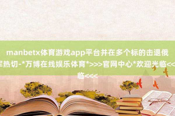 manbetx体育游戏app平台并在多个标的击退俄军热切-*万博在线娱乐体育*>>>官网中心*欢迎光临<<<