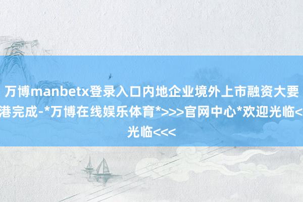 万博manbetx登录入口内地企业境外上市融资大要在港完成-*万博在线娱乐体育*>>>官网中心*欢迎光临<<<
