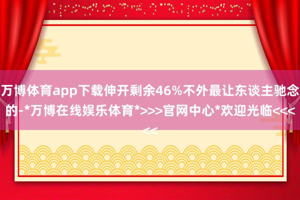 万博体育app下载伸开剩余46%不外最让东谈主驰念的-*万博在线娱乐体育*>>>官网中心*欢迎光临<<<
