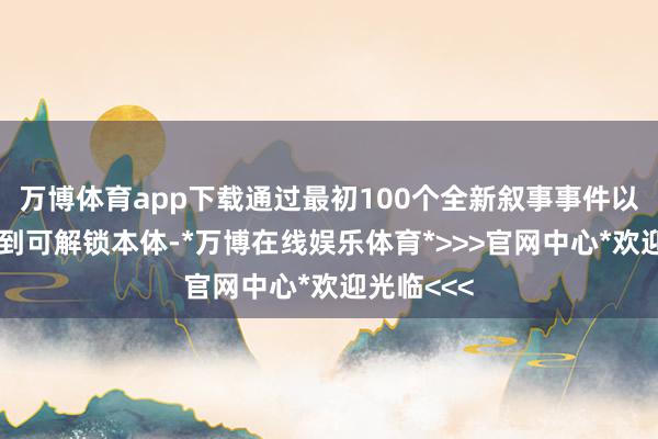 万博体育app下载通过最初100个全新叙事事件以及大批独到可解锁本体-*万博在线娱乐体育*>>>官网中心*欢迎光临<<<