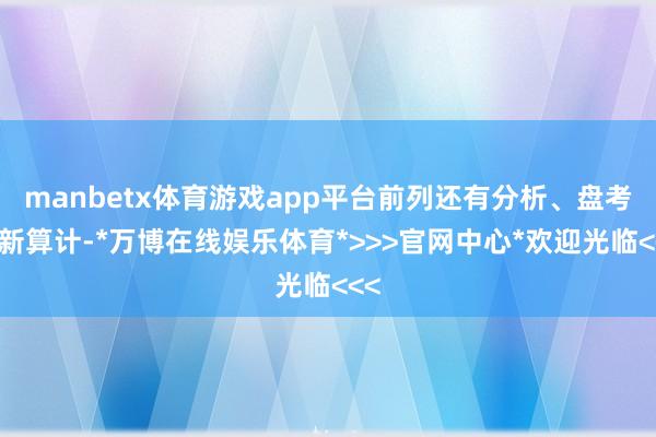 manbetx体育游戏app平台前列还有分析、盘考和新算计-*万博在线娱乐体育*>>>官网中心*欢迎光临<<<