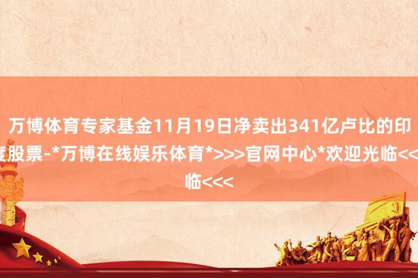万博体育专家基金11月19日净卖出341亿卢比的印度股票-*万博在线娱乐体育*>>>官网中心*欢迎光临<<<