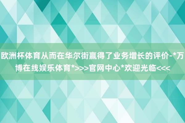 欧洲杯体育从而在华尔街赢得了业务增长的评价-*万博在线娱乐体育*>>>官网中心*欢迎光临<<<